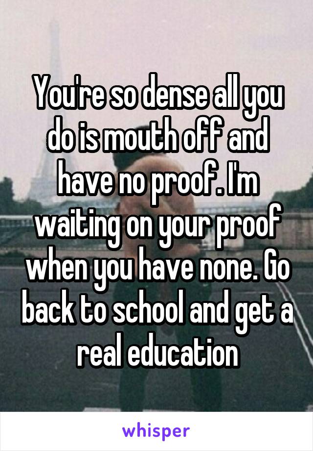 You're so dense all you do is mouth off and have no proof. I'm waiting on your proof when you have none. Go back to school and get a real education