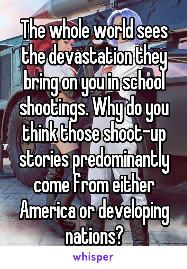 The whole world sees the devastation they bring on you in school shootings. Why do you think those shoot-up stories predominantly come from either America or developing nations?