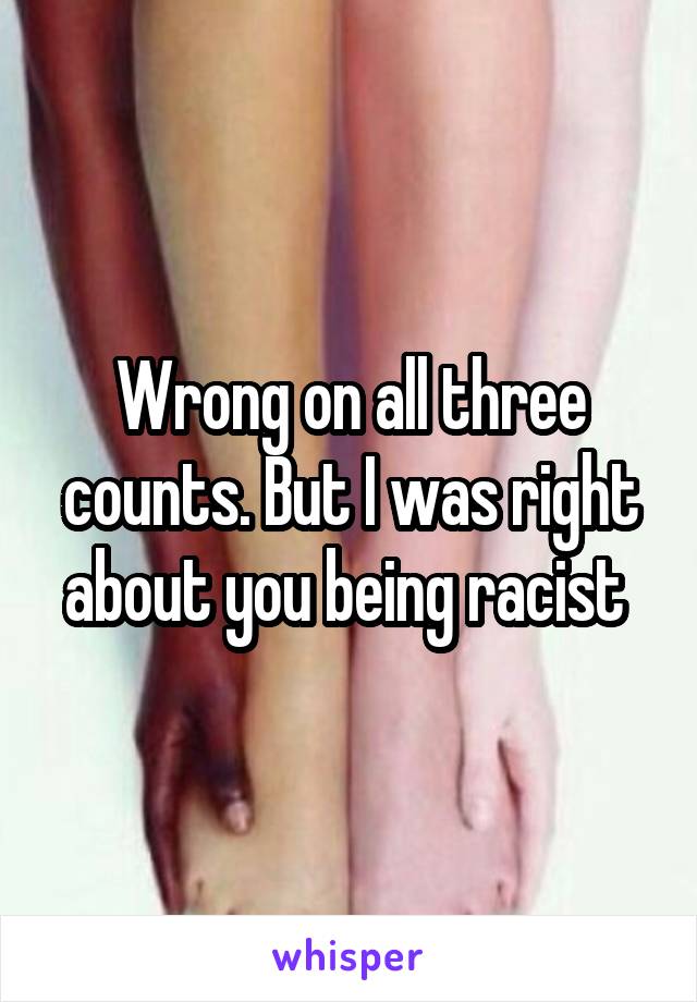 Wrong on all three counts. But I was right about you being racist 