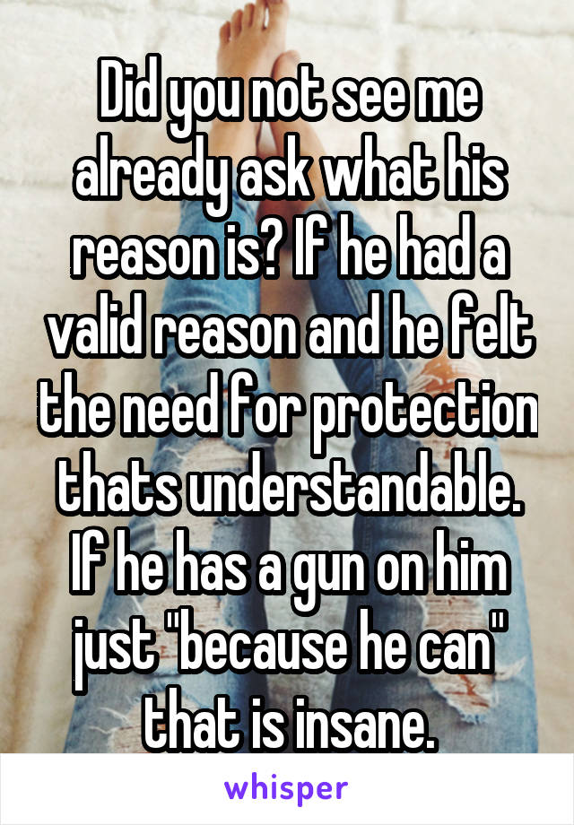 Did you not see me already ask what his reason is? If he had a valid reason and he felt the need for protection thats understandable. If he has a gun on him just "because he can" that is insane.