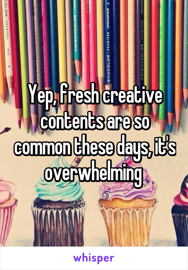 Yep, fresh creative contents are so common these days, it's overwhelming 