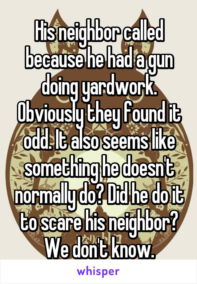 His neighbor called because he had a gun doing yardwork. Obviously they found it odd. It also seems like something he doesn't normally do? Did he do it to scare his neighbor? We don't know.