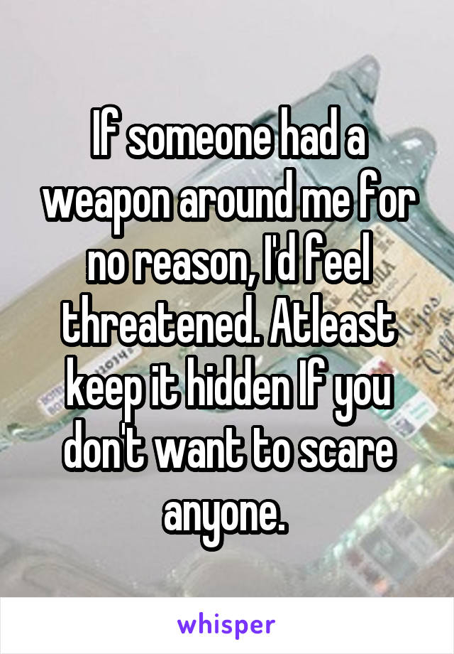 If someone had a weapon around me for no reason, I'd feel threatened. Atleast keep it hidden If you don't want to scare anyone. 