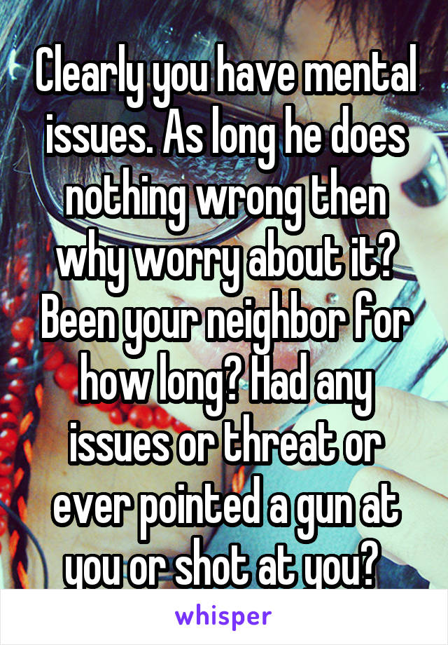 Clearly you have mental issues. As long he does nothing wrong then why worry about it? Been your neighbor for how long? Had any issues or threat or ever pointed a gun at you or shot at you? 