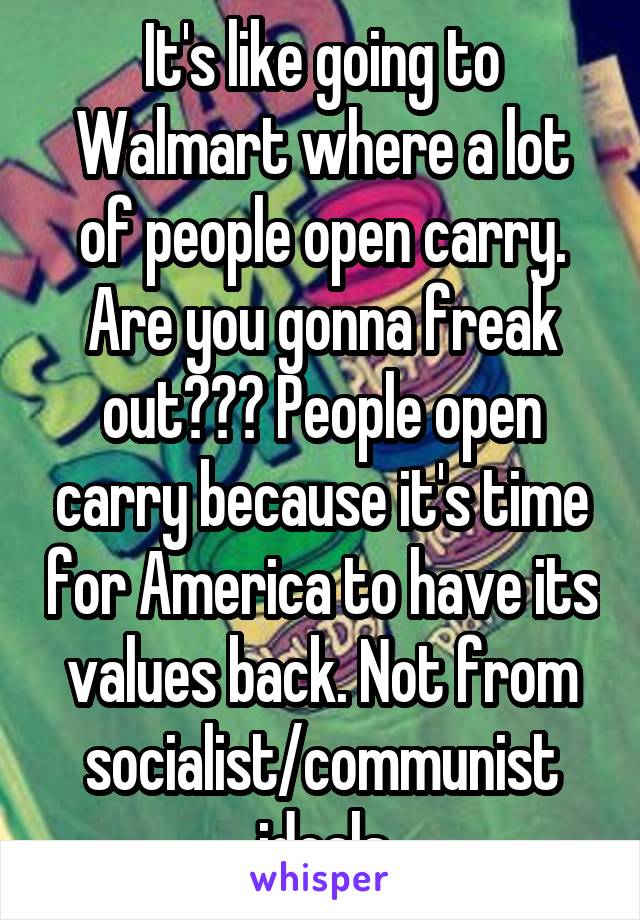 It's like going to Walmart where a lot of people open carry. Are you gonna freak out??? People open carry because it's time for America to have its values back. Not from socialist/communist ideals