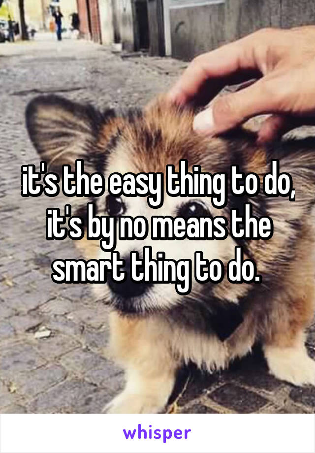 it's the easy thing to do, it's by no means the smart thing to do. 