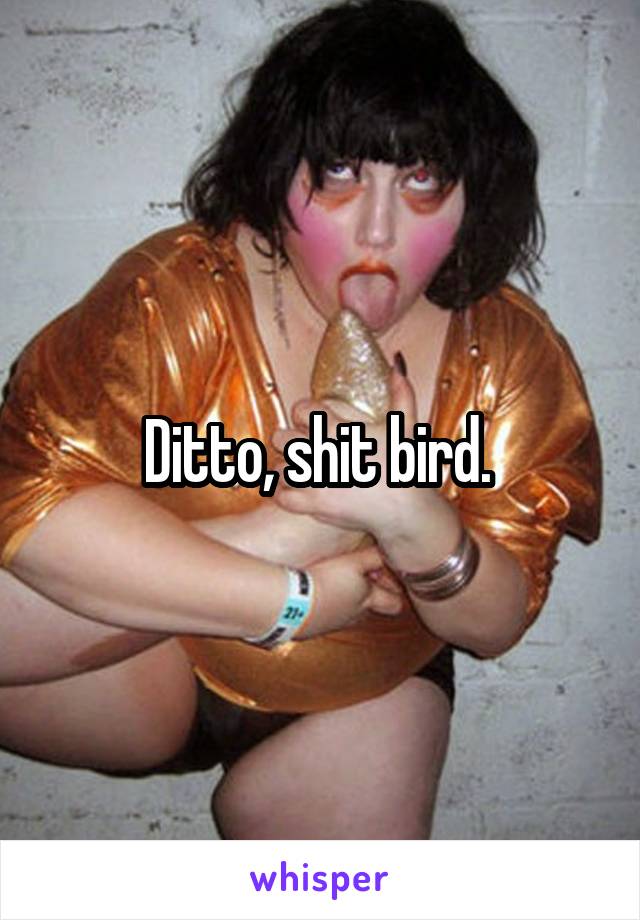 Ditto, shit bird. 