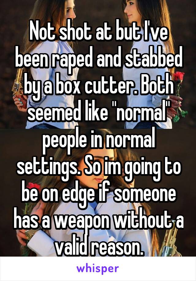 Not shot at but I've been raped and stabbed by a box cutter. Both seemed like "normal" people in normal settings. So im going to be on edge if someone has a weapon without a valid reason.