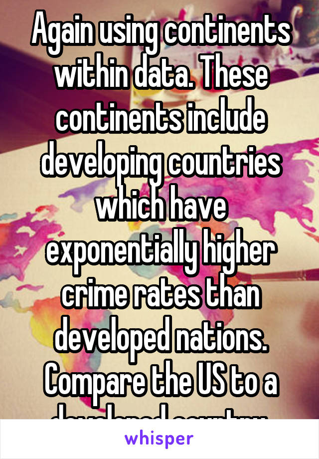 Again using continents within data. These continents include developing countries which have exponentially higher crime rates than developed nations. Compare the US to a developed country.