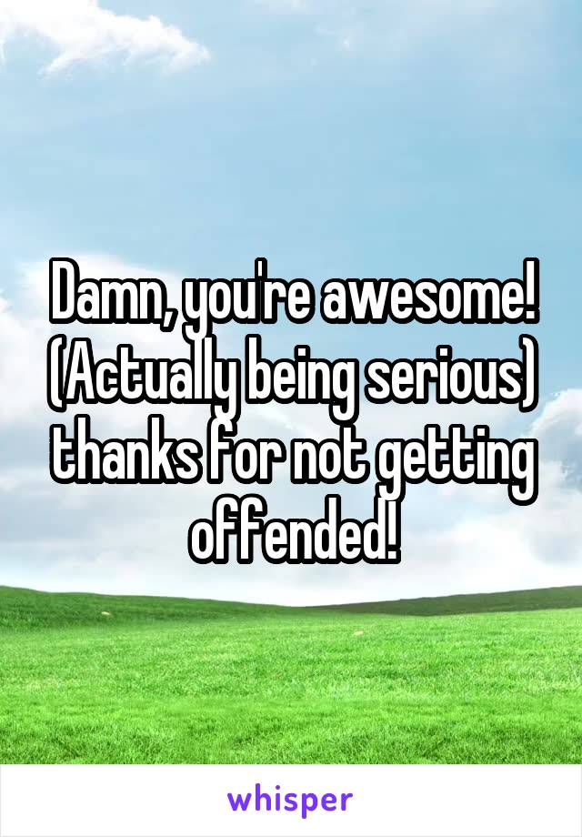 Damn, you're awesome! (Actually being serious) thanks for not getting offended!