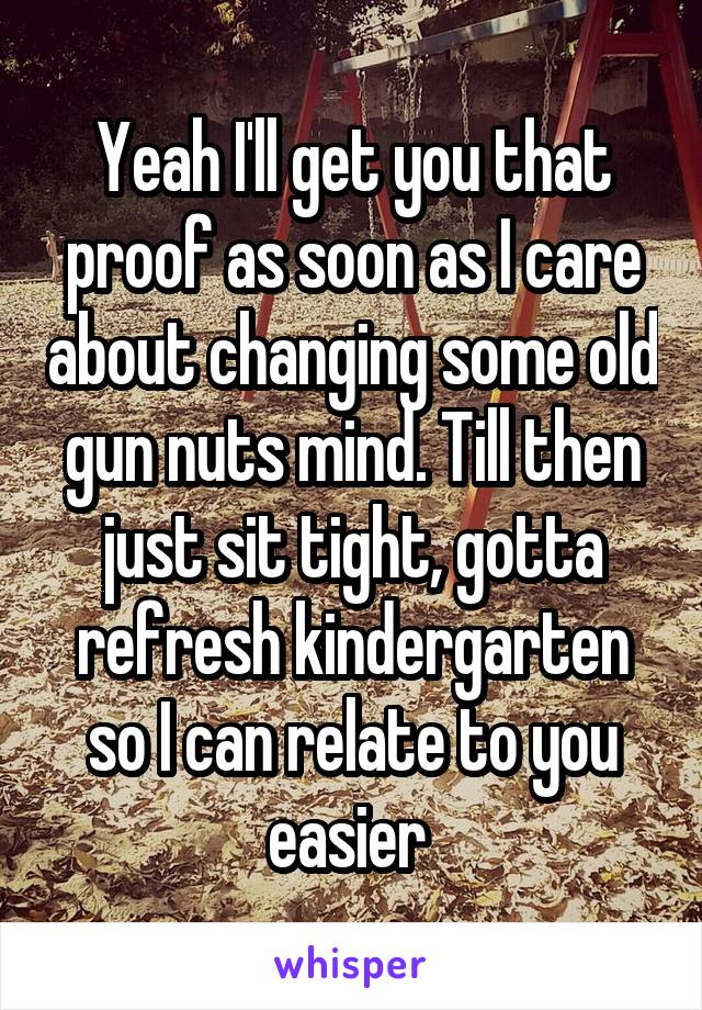 Yeah I'll get you that proof as soon as I care about changing some old gun nuts mind. Till then just sit tight, gotta refresh kindergarten so I can relate to you easier 