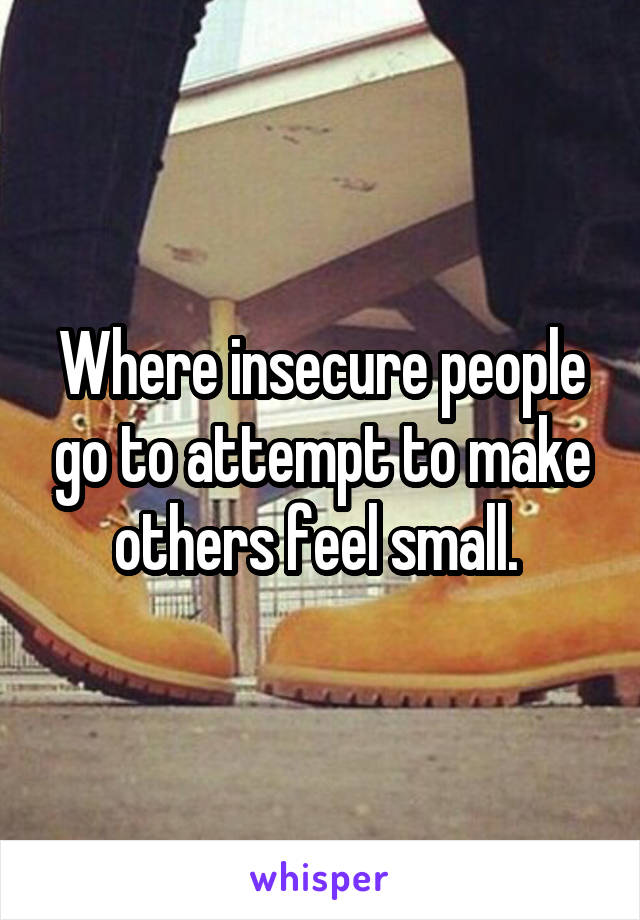 Where insecure people go to attempt to make others feel small. 