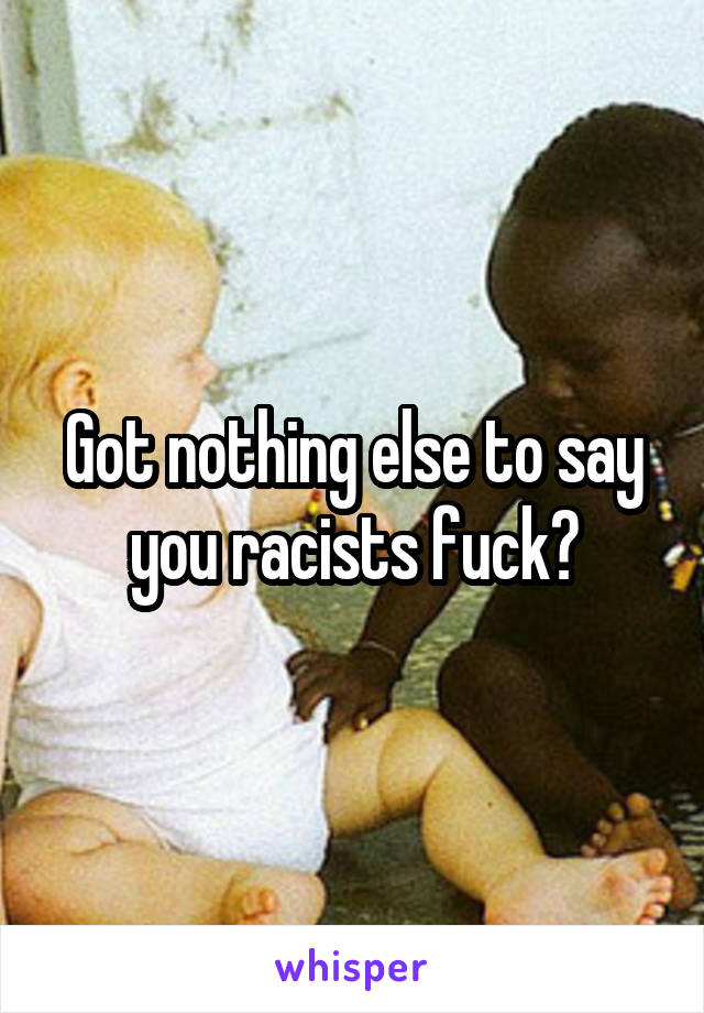 Got nothing else to say you racists fuck?