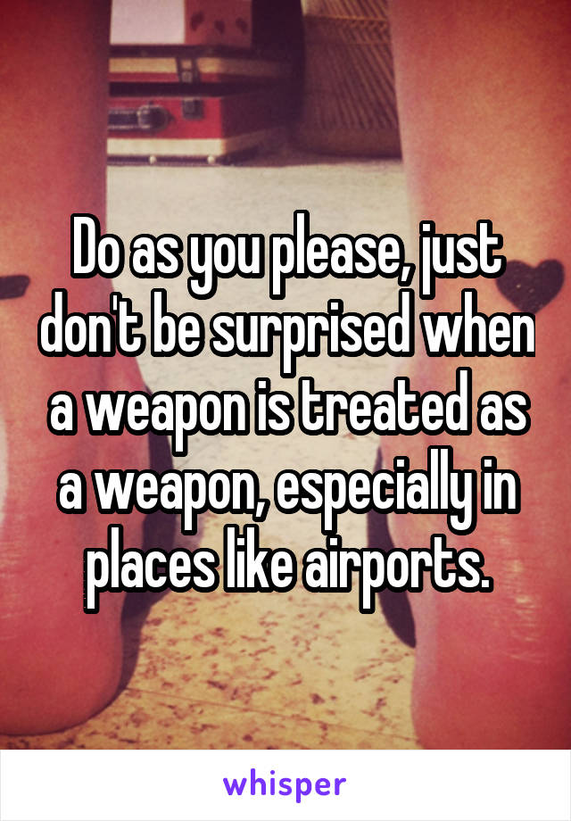 Do as you please, just don't be surprised when a weapon is treated as a weapon, especially in places like airports.