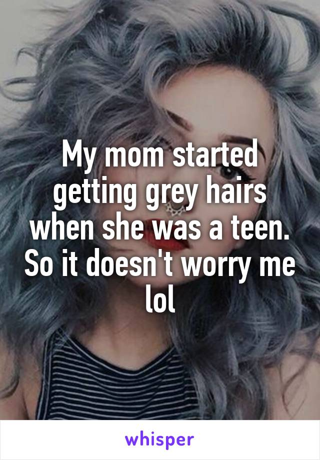 My mom started getting grey hairs when she was a teen. So it doesn't worry me lol