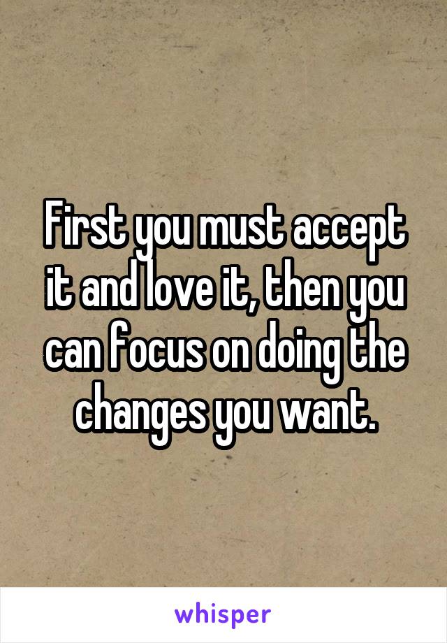 First you must accept it and love it, then you can focus on doing the changes you want.