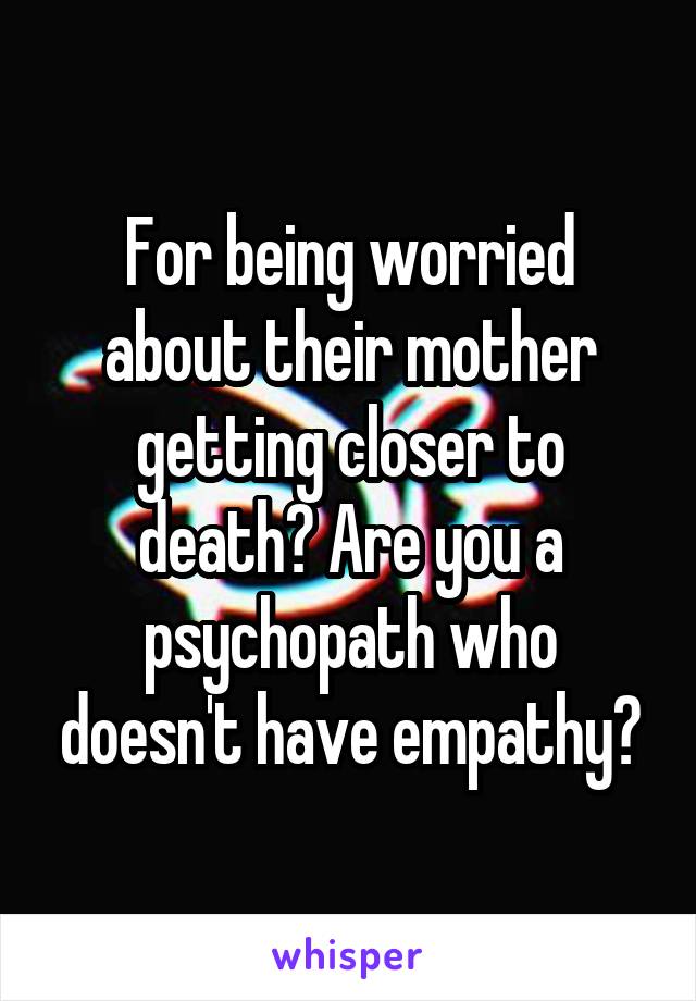 For being worried about their mother getting closer to death? Are you a psychopath who doesn't have empathy?