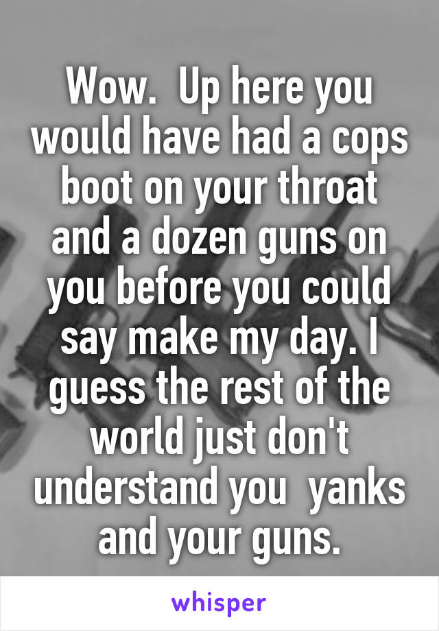 Wow.  Up here you would have had a cops boot on your throat and a dozen guns on you before you could say make my day. I guess the rest of the world just don't understand you  yanks and your guns.