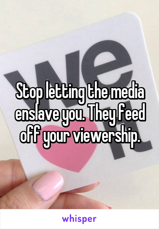 Stop letting the media enslave you. They feed off your viewership.
