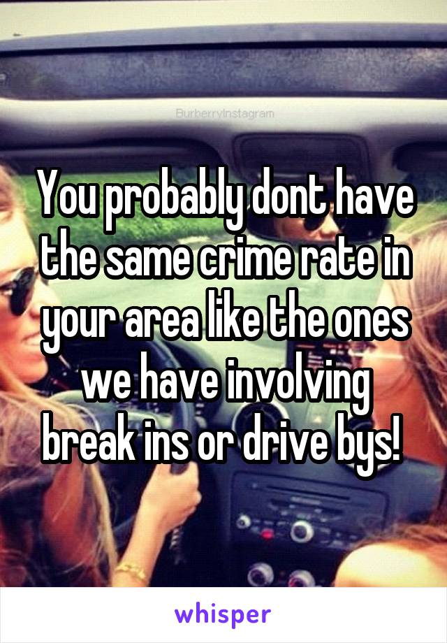 You probably dont have the same crime rate in your area like the ones we have involving break ins or drive bys! 