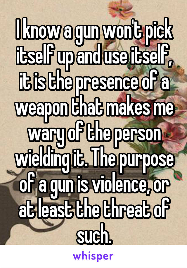 I know a gun won't pick itself up and use itself, it is the presence of a weapon that makes me wary of the person wielding it. The purpose of a gun is violence, or at least the threat of such.