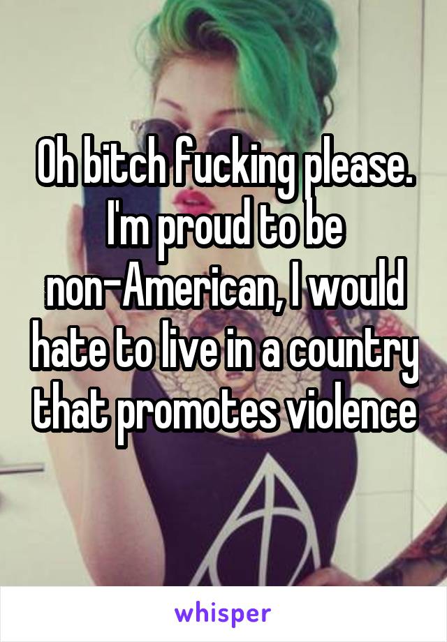 Oh bitch fucking please. I'm proud to be non-American, I would hate to live in a country that promotes violence 