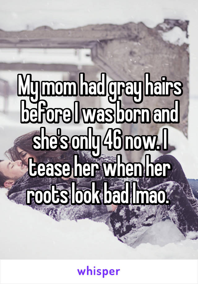 My mom had gray hairs before I was born and she's only 46 now. I tease her when her roots look bad lmao. 