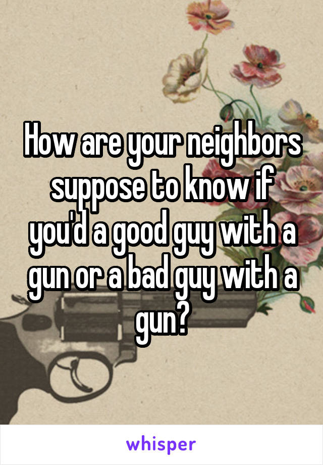 How are your neighbors suppose to know if you'd a good guy with a gun or a bad guy with a gun?