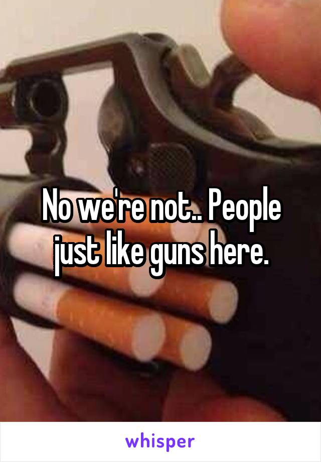 No we're not.. People just like guns here.