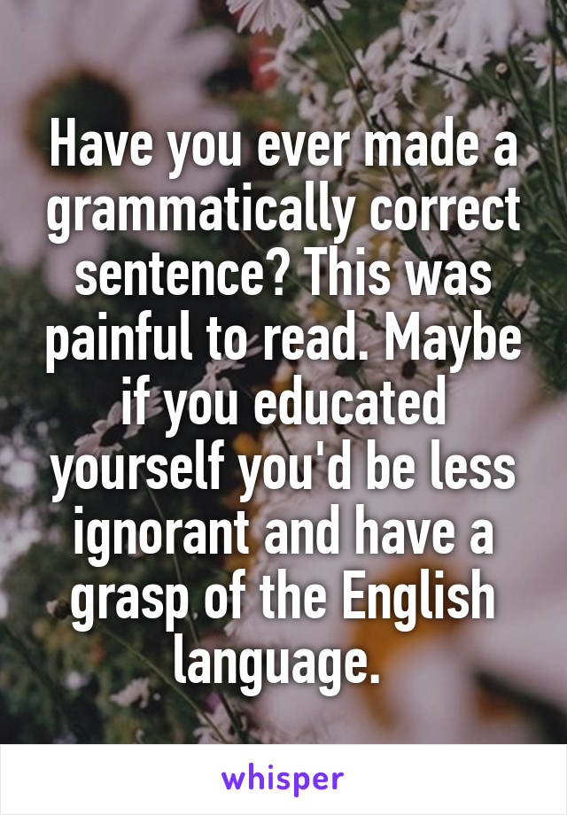 Have you ever made a grammatically correct sentence? This was painful to read. Maybe if you educated yourself you'd be less ignorant and have a grasp of the English language. 