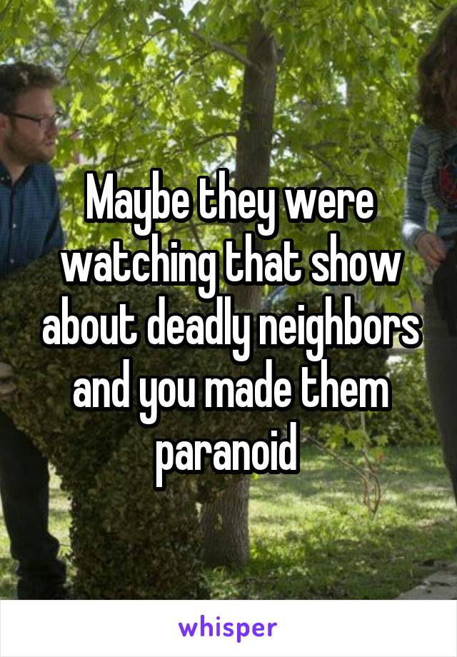 Maybe they were watching that show about deadly neighbors and you made them paranoid 