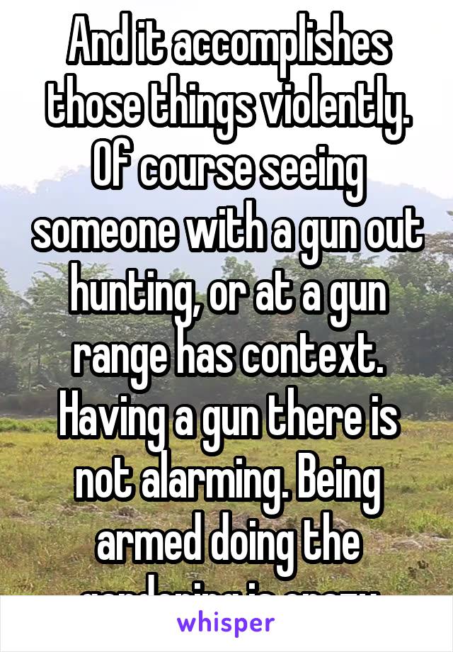 And it accomplishes those things violently. Of course seeing someone with a gun out hunting, or at a gun range has context. Having a gun there is not alarming. Being armed doing the gardening is crazy