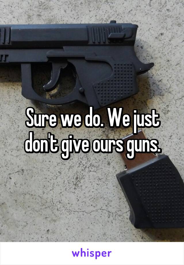 Sure we do. We just don't give ours guns.