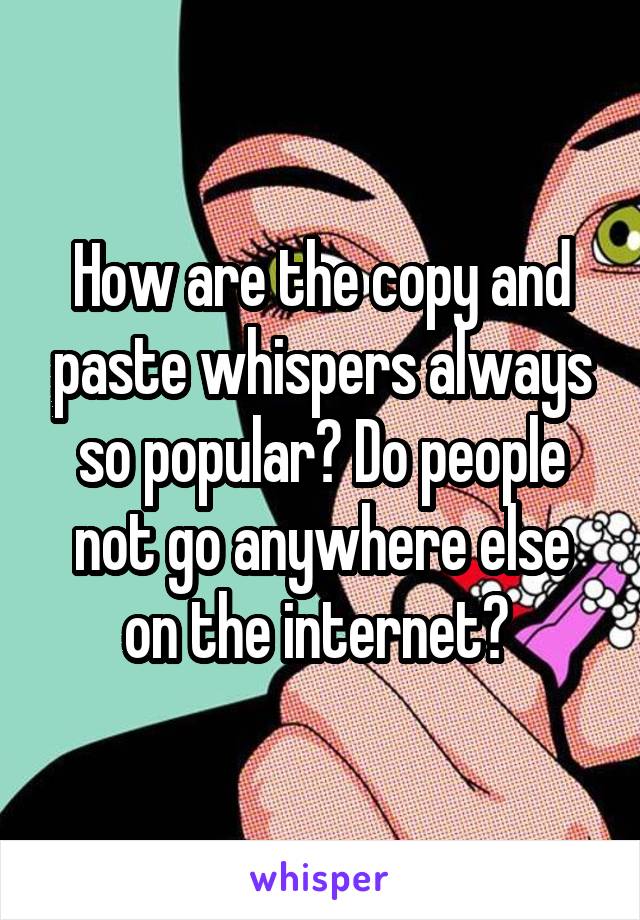 How are the copy and paste whispers always so popular? Do people not go anywhere else on the internet? 