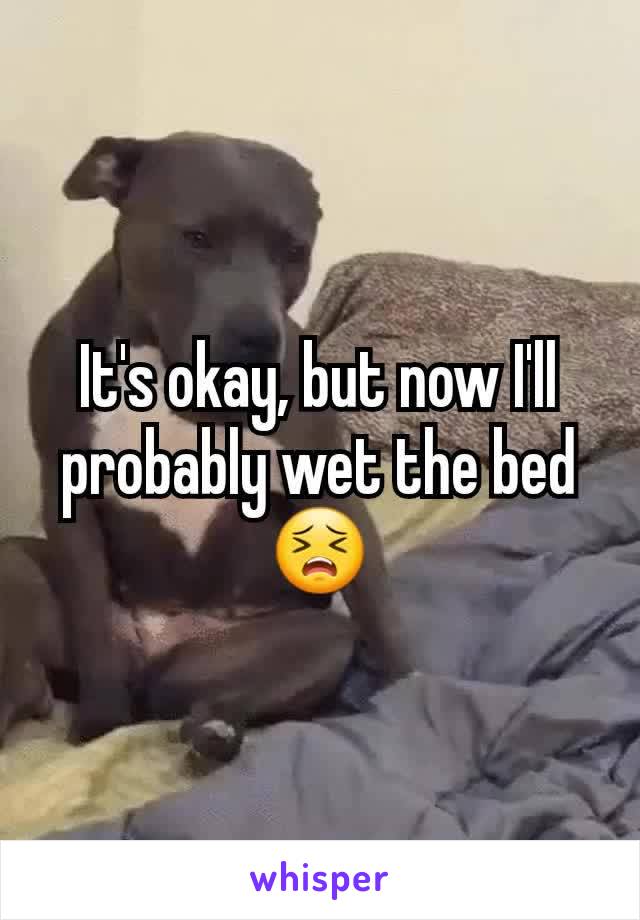 It's okay, but now I'll probably wet the bed 😣