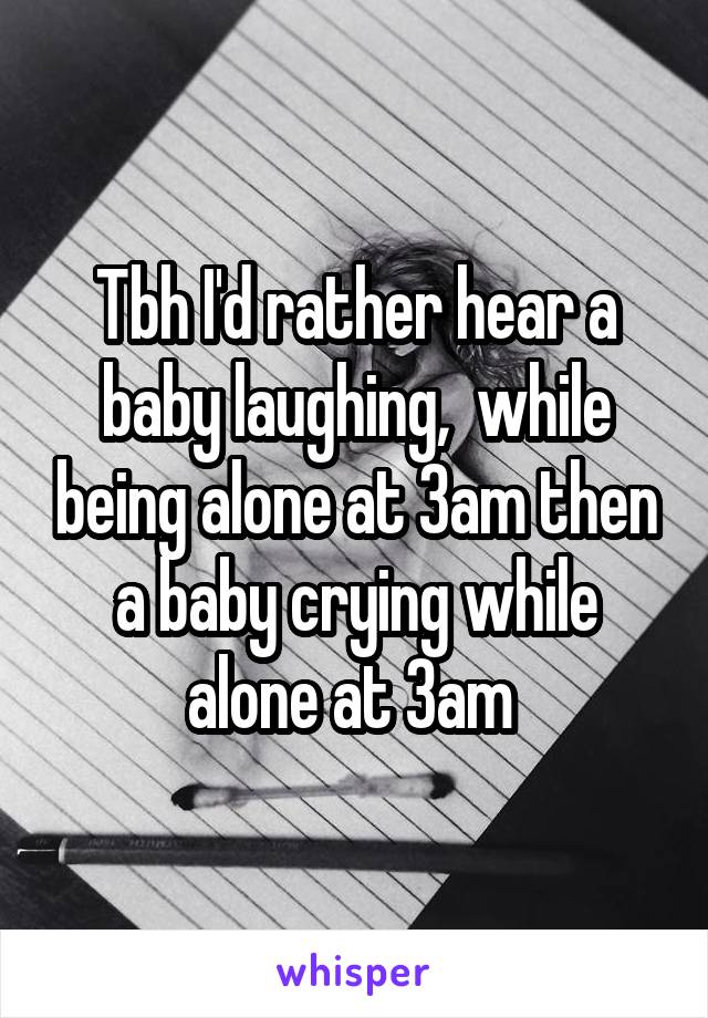 Tbh I'd rather hear a baby laughing,  while being alone at 3am then a baby crying while alone at 3am 