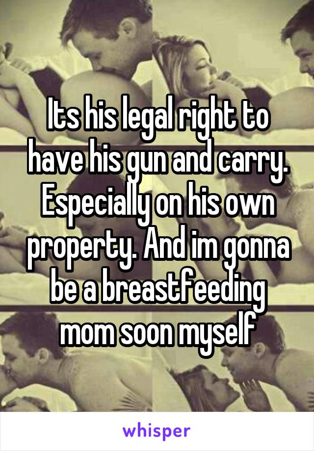 Its his legal right to have his gun and carry. Especially on his own property. And im gonna be a breastfeeding mom soon myself