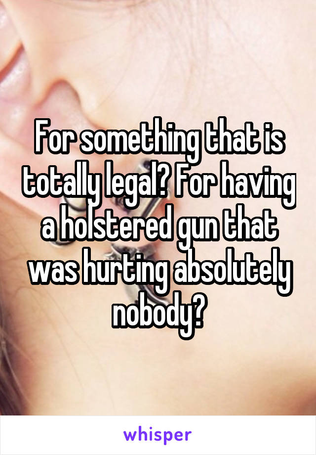 For something that is totally legal? For having a holstered gun that was hurting absolutely nobody?