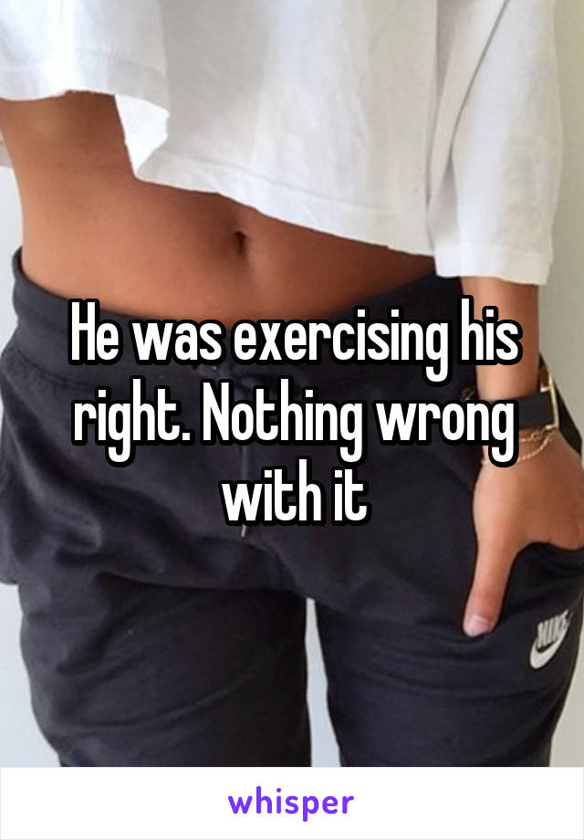 He was exercising his right. Nothing wrong with it