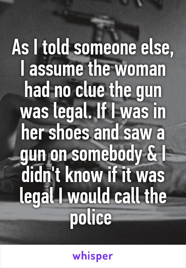 As I told someone else, I assume the woman had no clue the gun was legal. If I was in her shoes and saw a gun on somebody & I didn't know if it was legal I would call the police 