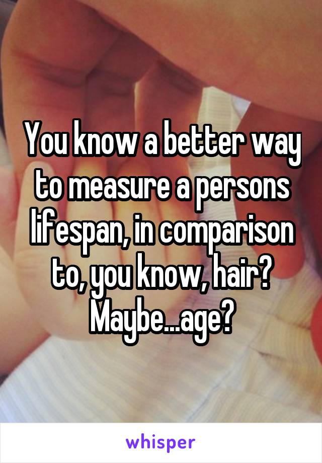 You know a better way to measure a persons lifespan, in comparison to, you know, hair?
Maybe...age?