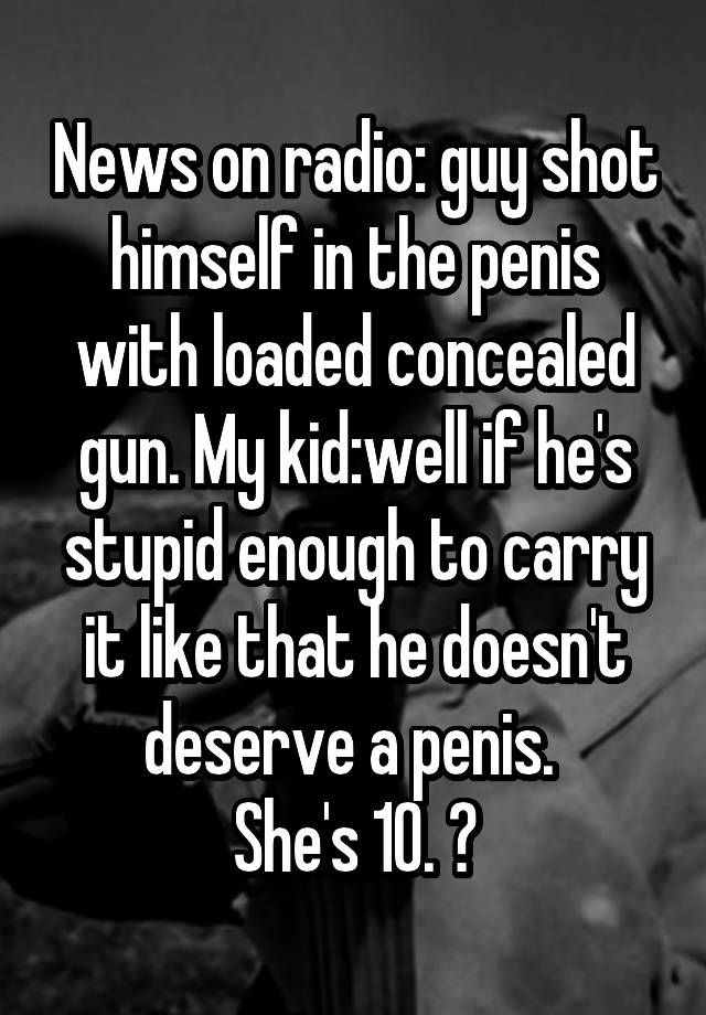 News on radio: guy shot himself in the penis with loaded concealed gun. My kid:well if he's stupid enough to carry it like that he doesn't deserve a penis. 
She's 10. 😝