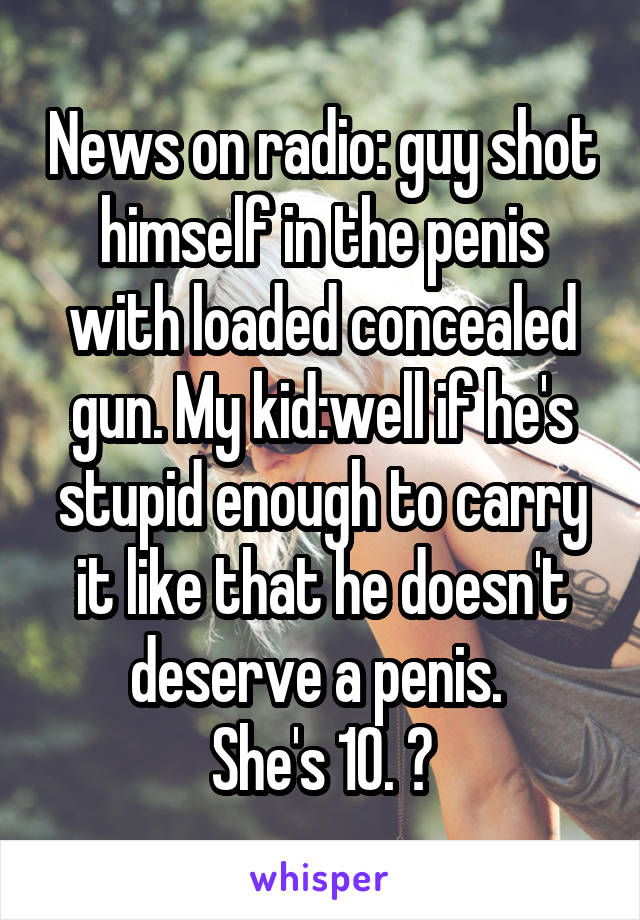 News on radio: guy shot himself in the penis with loaded concealed gun. My kid:well if he's stupid enough to carry it like that he doesn't deserve a penis. 
She's 10. 😝