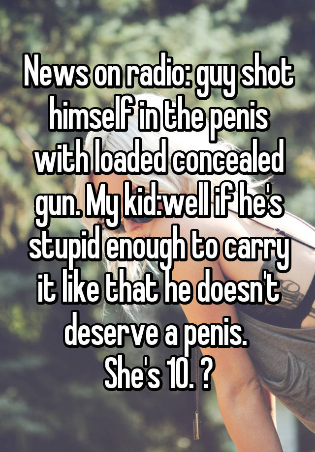 News on radio: guy shot himself in the penis with loaded concealed gun. My kid:well if he's stupid enough to carry it like that he doesn't deserve a penis. 
She's 10. 😝