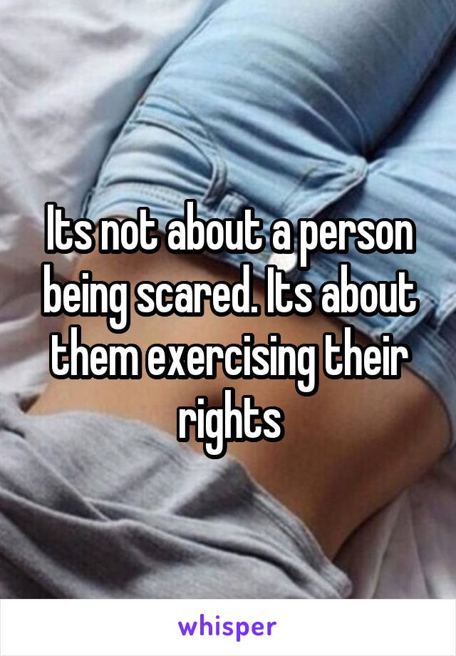 Its not about a person being scared. Its about them exercising their rights