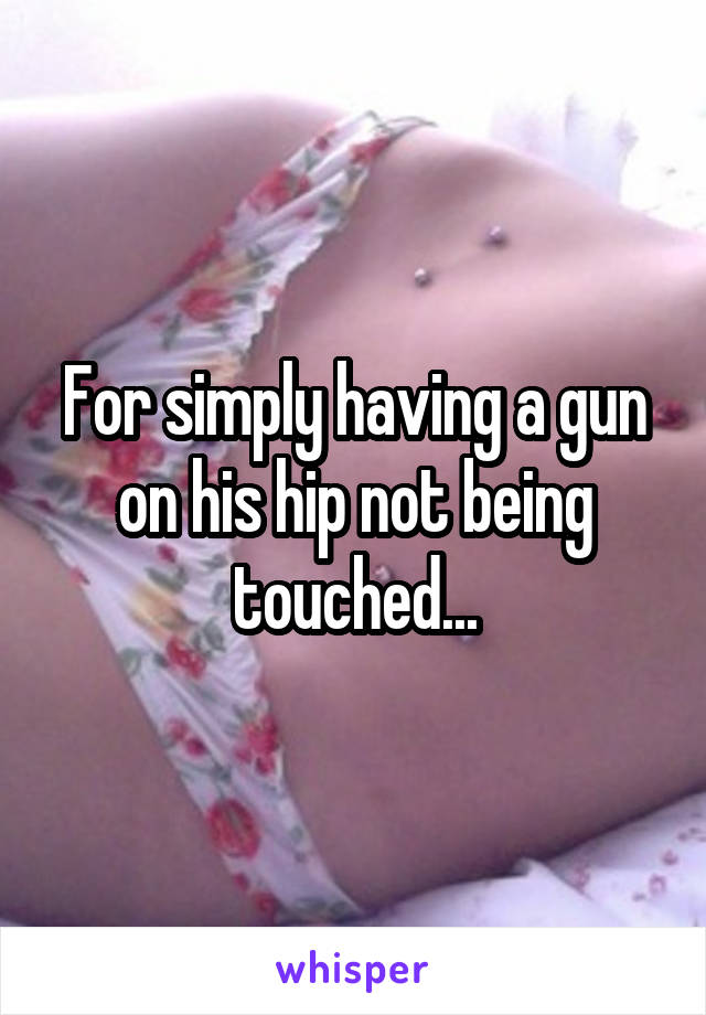 For simply having a gun on his hip not being touched...