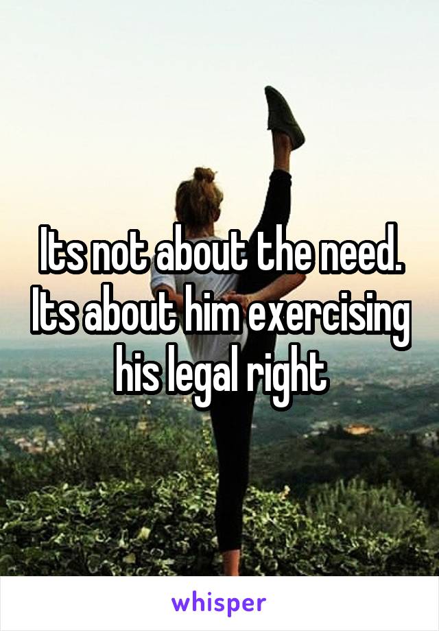 Its not about the need. Its about him exercising his legal right