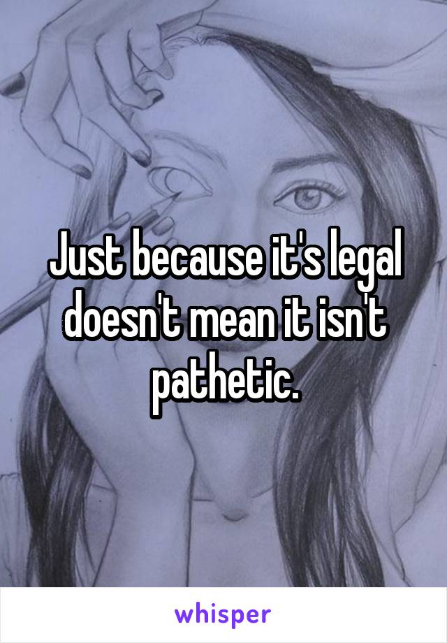 Just because it's legal doesn't mean it isn't pathetic.