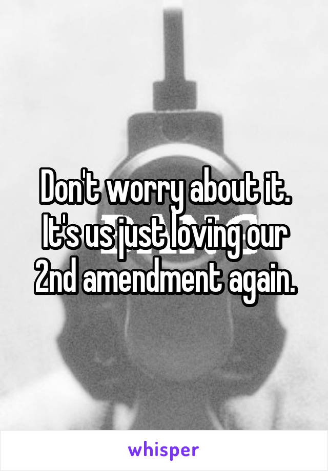 Don't worry about it. It's us just loving our 2nd amendment again.