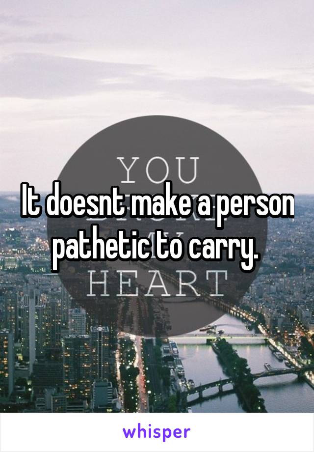 It doesnt make a person pathetic to carry. 